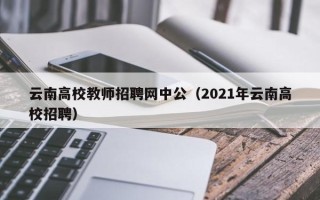云南高校教师招聘网中公（2021年云南高校招聘）