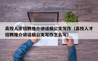 高校人才招聘推介讲话稿公文写作（高校人才招聘推介讲话稿公文写作怎么写）
