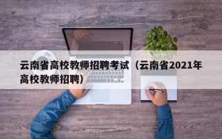 云南省高校教师招聘考试（云南省2021年高校教师招聘）