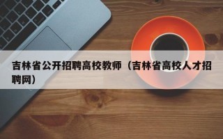 吉林省公开招聘高校教师（吉林省高校人才招聘网）