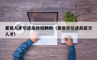 莆田人才引进高校招聘网（莆田市引进高层次人才）