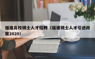 福建高校硕士人才招聘（福建硕士人才引进政策2020）
