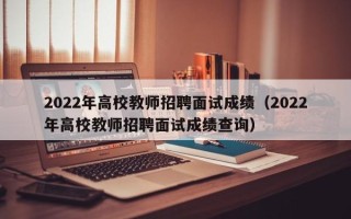 2022年高校教师招聘面试成绩（2022年高校教师招聘面试成绩查询）