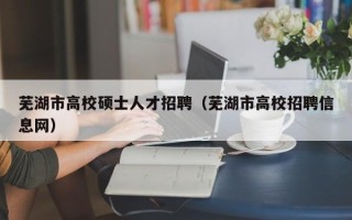 芜湖市高校硕士人才招聘（芜湖市高校招聘信息网）