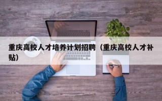 重庆高校人才培养计划招聘（重庆高校人才补贴）