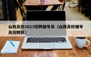 山西高校2023招聘辅导员（山西高校辅导员招聘网）