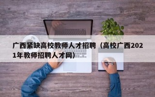 广西紧缺高校教师人才招聘（高校广西2021年教师招聘人才网）