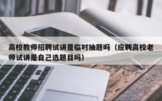高校教师招聘试讲是临时抽题吗（应聘高校老师试讲是自己选题目吗）