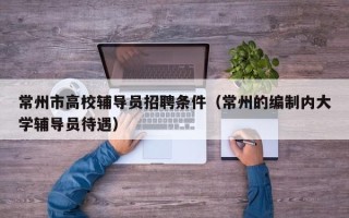 常州市高校辅导员招聘条件（常州的编制内大学辅导员待遇）