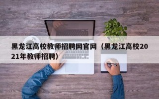黑龙江高校教师招聘网官网（黑龙江高校2021年教师招聘）