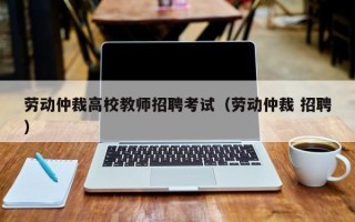 劳动仲裁高校教师招聘考试（劳动仲裁 招聘）