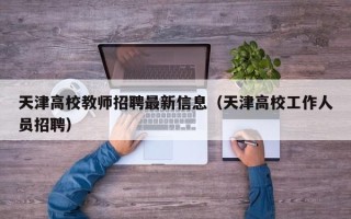 天津高校教师招聘最新信息（天津高校工作人员招聘）