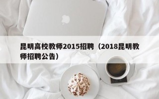 昆明高校教师2015招聘（2018昆明教师招聘公告）