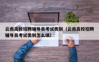 云南高校招聘辅导员考试类别（云南高校招聘辅导员考试类别怎么填）