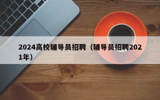 2024高校辅导员招聘（辅导员招聘2021年）