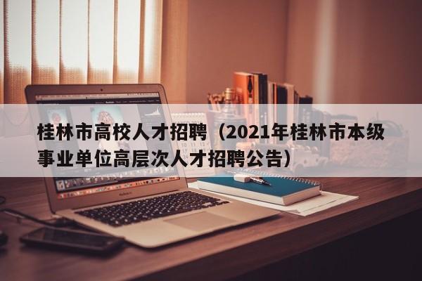 桂林市高校人才招聘（2021年桂林市本级事业单位高层次人才招聘公告）-第1张图片-高校招聘网