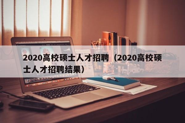 2020高校硕士人才招聘（2020高校硕士人才招聘结果）-第1张图片-高校招聘网