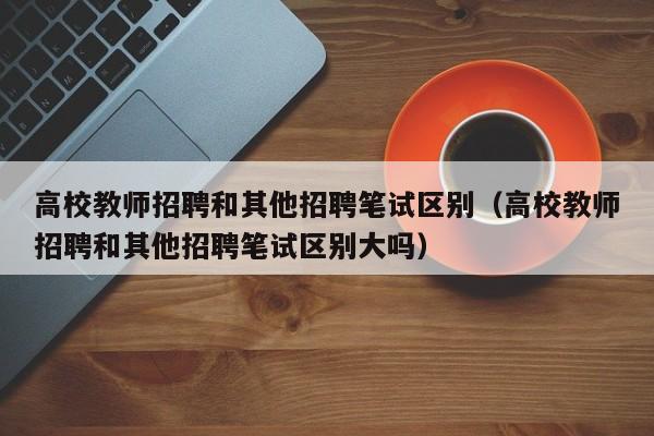 高校教师招聘和其他招聘笔试区别（高校教师招聘和其他招聘笔试区别大吗）-第1张图片-高校招聘网