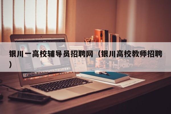 银川一高校辅导员招聘网（银川高校教师招聘）-第1张图片-高校招聘网