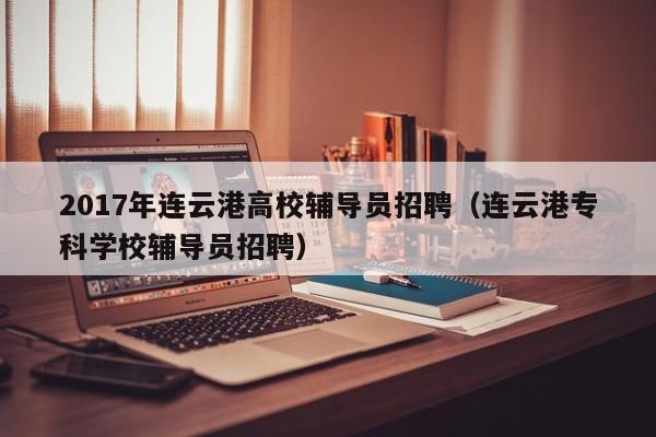 2017年连云港高校辅导员招聘（连云港专科学校辅导员招聘）-第1张图片-高校招聘网