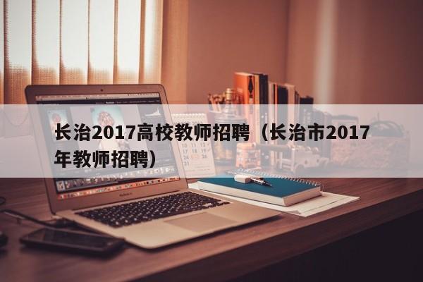 长治2017高校教师招聘（长治市2017年教师招聘）-第1张图片-高校招聘网