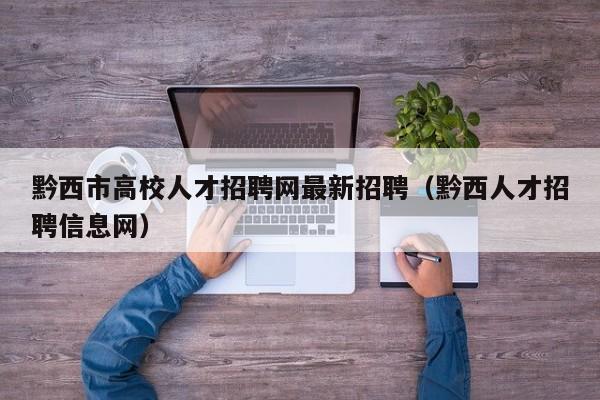 黔西市高校人才招聘网最新招聘（黔西人才招聘信息网）-第1张图片-高校招聘网