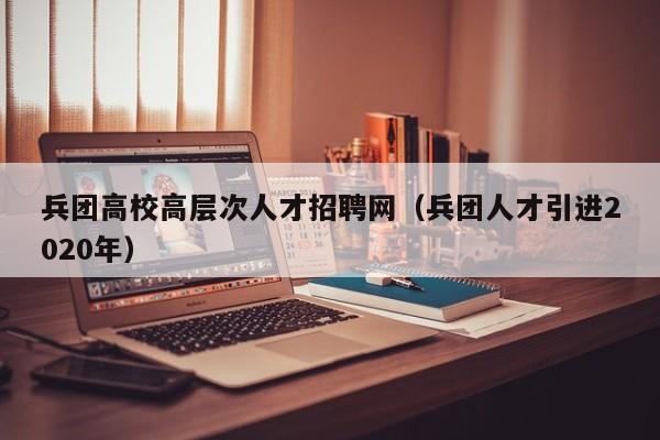 兵团高校高层次人才招聘网（兵团人才引进2020年）-第1张图片-高校招聘网
