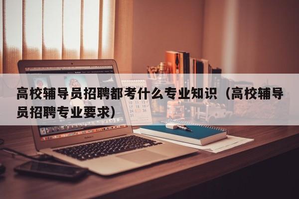 高校辅导员招聘都考什么专业知识（高校辅导员招聘专业要求）-第1张图片-高校招聘网