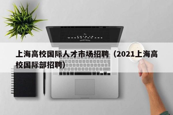 上海高校国际人才市场招聘（2021上海高校国际部招聘）-第1张图片-高校招聘网