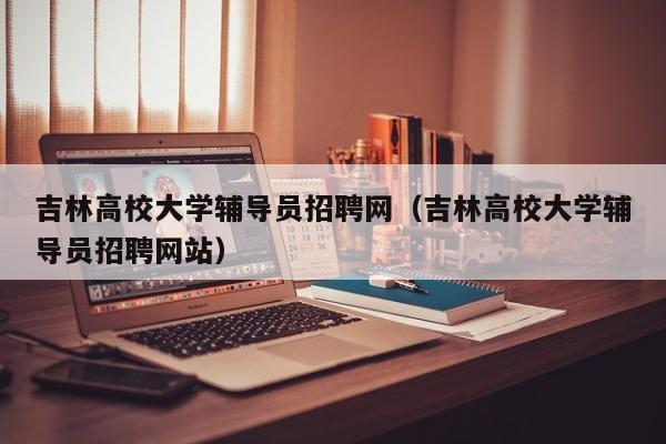吉林高校大学辅导员招聘网（吉林高校大学辅导员招聘网站）-第1张图片-高校招聘网