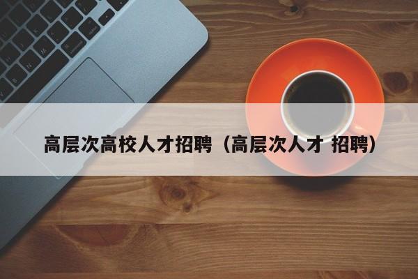 高层次高校人才招聘（高层次人才 招聘）-第1张图片-高校招聘网