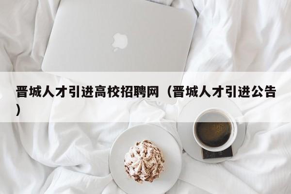 晋城人才引进高校招聘网（晋城人才引进公告）-第1张图片-高校招聘网