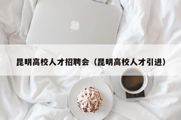 昆明高校人才招聘会（昆明高校人才引进）-第1张图片-高校招聘网
