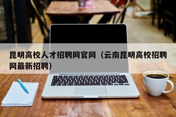 昆明高校人才招聘网官网（云南昆明高校招聘网最新招聘）-第1张图片-高校招聘网