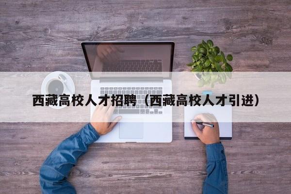 西藏高校人才招聘（西藏高校人才引进）-第1张图片-高校招聘网