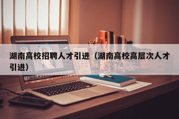 湖南高校招聘人才引进（湖南高校高层次人才引进）-第1张图片-高校招聘网