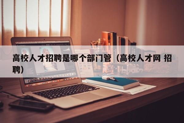 高校人才招聘是哪个部门管（高校人才网 招聘）-第1张图片-高校招聘网