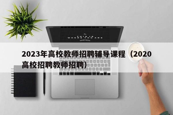 2023年高校教师招聘辅导课程（2020高校招聘教师招聘）-第1张图片-高校招聘网