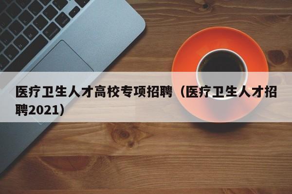 医疗卫生人才高校专项招聘（医疗卫生人才招聘2021）-第1张图片-高校招聘网