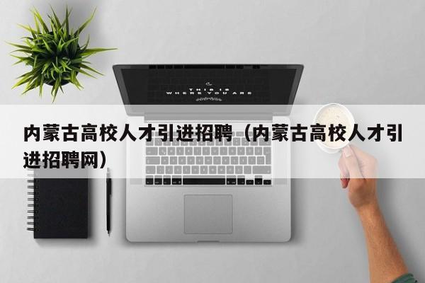 内蒙古高校人才引进招聘（内蒙古高校人才引进招聘网）-第1张图片-高校招聘网