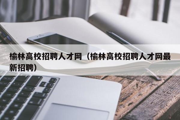 榆林高校招聘人才网（榆林高校招聘人才网最新招聘）-第1张图片-高校招聘网