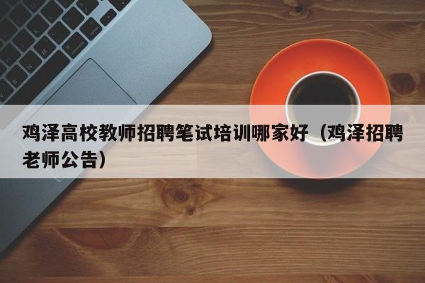 鸡泽高校教师招聘笔试培训哪家好（鸡泽招聘老师公告）-第1张图片-高校招聘网
