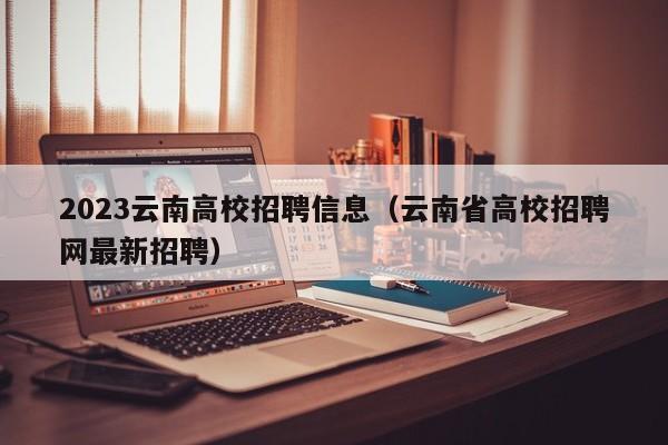 2023云南高校招聘信息（云南省高校招聘网最新招聘）-第1张图片-高校招聘网
