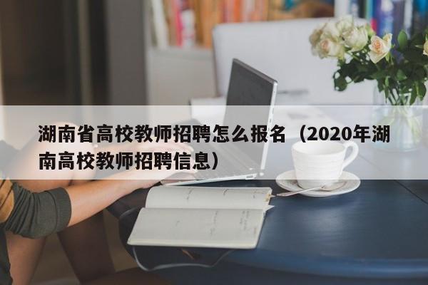 湖南省高校教师招聘怎么报名（2020年湖南高校教师招聘信息）-第1张图片-高校招聘网