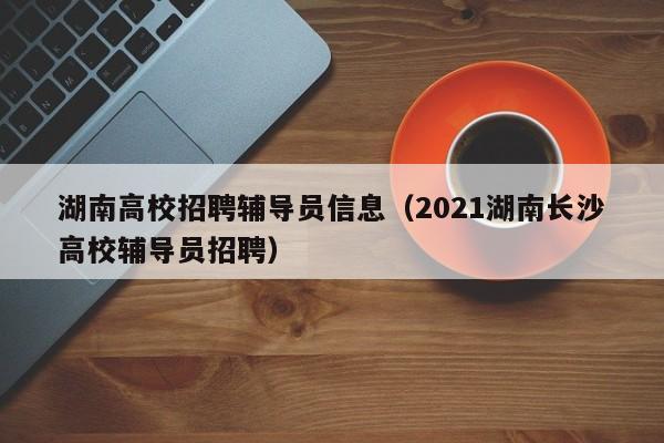湖南高校招聘辅导员信息（2021湖南长沙高校辅导员招聘）-第1张图片-高校招聘网