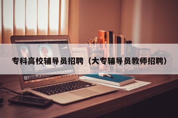 专科高校辅导员招聘（大专辅导员教师招聘）-第1张图片-高校招聘网