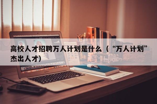 高校人才招聘万人计划是什么（“万人计划”杰出人才）-第1张图片-高校招聘网