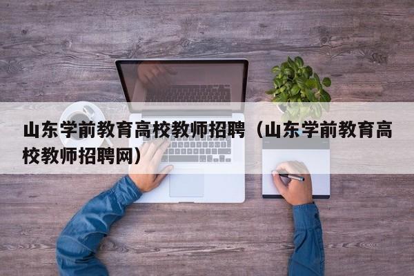 山东学前教育高校教师招聘（山东学前教育高校教师招聘网）-第1张图片-高校招聘网