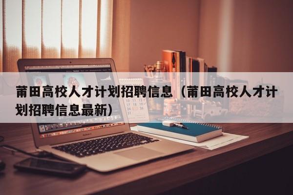 莆田高校人才计划招聘信息（莆田高校人才计划招聘信息最新）-第1张图片-高校招聘网