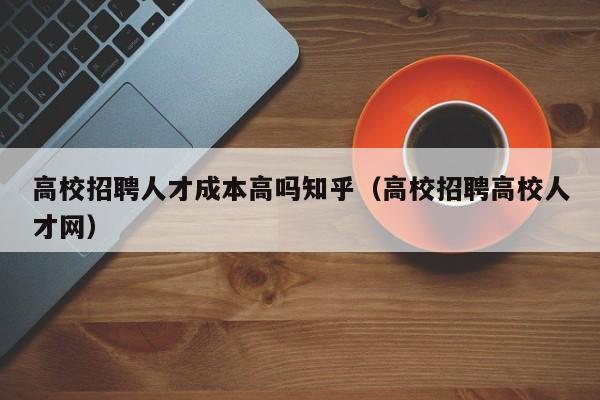 高校招聘人才成本高吗知乎（高校招聘高校人才网）-第1张图片-高校招聘网